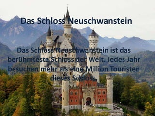 Das Schloss Neuschwanstein ist das
berühmteste Schloss der Welt. Jedes Jahr
besuchen mehr als eine Million Touristen
dieses Schloss.
Das Schloss Neuschwanstein
 