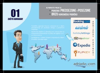 01

NE PROPUSTITE PRILIKU ZA

+ PUNJENJE PREDSEZONE I POSEZONE
+ BRZU KORISNIČKU PODRŠKU

ZAŠTO ADRIADAY
A
D
I

R

Turistička agencija ADRIADAY osnovana je s ciljem
posredovanja pri pružanju usluga u privatnom
smještaju.
Stavite Vaš objekt na adriaday.com i otvara Vam se
mogućnost prezentacije na preko 30 najjačih SVJETSKIH ONLINE AGENCIJA.

D

A

Surađujemo s velikim brojem iznajmljivača diljem
Hrvatske i zemalja regije.

Y

A

I

R

E

N

T

R

A

P

 