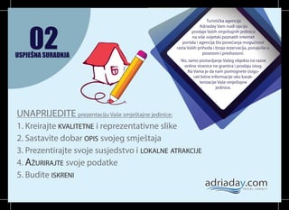 02

USPJEŠNA SURADNJA

Turistička agencija
Adriaday Vam nudi opciju
prodaje Vaših smještajnih jedinica
na više svijetski poznatih internet
portala i agencija što povećanja mogućnost
rasta Vaših prihoda i broja rezervacija, ponajviše u
posezoni i predsezoni.

3

No, samo postavljanje Vašeg objekta na razne
online stranice ne grantira i prodaju istog.
Na Vama je da nam pomognete osigurati bitne informacije oko karakterizacije Vaše smještajne
jedinice.

UNAPRIJEDITE prezentaciju Vaše smještajne jedinice:
1. Kreirajte KVALITETNE i reprezentativne slike
2. Sastavite dobar OPIS svojeg smještaja
3. Prezentirajte svoje susjedstvo i LOKALNE ATRAKCIJE
4. AŽURIRAJTE svoje podatke
5. Budite ISKRENI

 