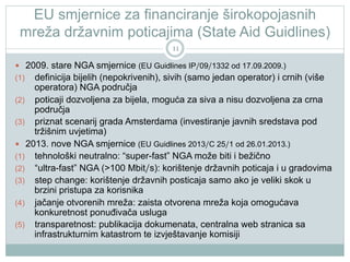 EU smjernice za financiranje širokopojasnih
mreža državnim poticajima (State Aid Guidlines)
11

  2009. stare NGA smjernice (EU Guidlines IP/09/1332 od 17.09.2009.)

definicija bijelih (nepokrivenih), sivih (samo jedan operator) i crnih (više
operatora) NGA područja
(2)  poticaji dozvoljena za bijela, moguća za siva a nisu dozvoljena za crna
područja
(3)  priznat scenarij grada Amsterdama (investiranje javnih sredstava pod
tržišnim uvjetima)
  2013. nove NGA smjernice (EU Guidlines 2013/C 25/1 od 26.01.2013.)
(1)  tehnološki neutralno: “super-fast” NGA može biti i bežično
(2)  “ultra-fast” NGA (>100 Mbit/s): korištenje državnih poticaja i u gradovima
(3)  step change: korištenje državnih posticaja samo ako je veliki skok u
brzini pristupa za korisnika
(4)  jačanje otvorenih mreža: zaista otvorena mreža koja omogućava
konkuretnost ponuđivača usluga
(5)  transparetnost: publikacija dokumenata, centralna web stranica sa
infrastrukturnim katastrom te izvještavanje komisiji
(1) 

 