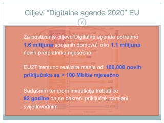 Ciljevi “Digitalne agende 2020” EU
8

Za postizanje ciljeva Digitalne agende potrebno
1.6 milijuna spojenih domova i oko 1.1 milijuna
novih pretplatnika mjesečno
EU27 trentuno realizira manje od 100.000 novih
priključaka sa > 100 Mbit/s mjesečno
Sadašnim tempom investicija trebati će
92 godine da se bakreni priključak zamjeni
svijetlovodnim

 