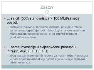 Zašto?
9

  ... se cilj (50% stanovništva > 100 Mbit/s) neće

postići:
 

postojeće (bakrene, koaxialne, mobilne) pristupne mreže
samo se nadograđuju novim tehnologijama koje imaju sve
manji radius (bakrena parica) ili su shared-medium
(koaksialne i mobilne)

  ... nema investicije u svijetlovodnu pristupnu

infrastrukturu (FTTH/FTTB):
 

zbog opsežnih zemljanih radova za novu mrežu. Nemoguće
je naći poslovni model koji nadmašuje korištenje otpisane
pristupne mreže.

 