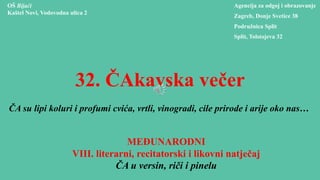 32. ČAkavska večer
ČA su lipi koluri i profumi cvića, vrtli, vinogradi, cile prirode i arije oko nas…
MEĐUNARODNI
VIII. literarni, recitatorski i likovni natječaj
ČA u versin, riči i pinelu
OŠ Bijaći
Kaštel Novi, Vodovodna ulica 2
Agencija za odgoj i obrazovanje
Zagreb, Donje Svetice 38
Podružnica Split
Split, Tolstojeva 32
 