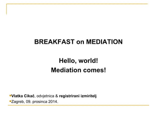 BREAKFAST on MEDIATION 
Hello, world! 
Mediation comes! 
Vlatka Cikač, odvjetnica & registrirani izmiritelj 
Zagreb, 09. prosinca 2014. 
 