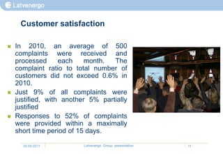 Customer satisfaction

   In 2010, an average of 500
    complaints were received and
    processed      each    month.  The
    complaint ratio to total number of
    customers did not exceed 0.6% in
    2010.
   Just 9% of all complaints were
    justified, with another 5% partially
    justified
   Responses to 52% of complaints
    were provided within a maximally
    short time period of 15 days.

      30.09.2011          Latvenergo Group presentation   11
 