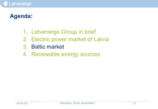 Agenda:

       1.      Latvenergo Group in brief
       2.      Electric power market of Latvia
       3.      Baltic market
       4.      Renewable energy sources




  30.09.2011              Latvenergo Group presentation   12
 
