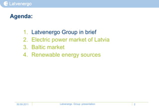 Agenda:

       1.      Latvenergo Group in brief
       2.      Electric power market of Latvia
       3.      Baltic market
       4.      Renewable energy sources




  30.09.2011              Latvenergo Group presentation   2
 