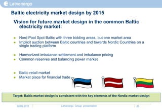 Baltic electricity market design by 2015
 Vision for future market design in the common Baltic
   electricity market:

     Nord Pool Spot Baltic with three bidding areas, but one market area
     Implicit auction between Baltic countries and towards Nordic Countries on a
      single trading platform

     Harmonized imbalance settlement and imbalance pricing
     Common reserves and balancing power market


     Baltic retail market
     Market place for financial trade



Target: Baltic market design is consistent with the key elements of the Nordic market design


     30.09.2011                 Latvenergo Group presentation                      23
 