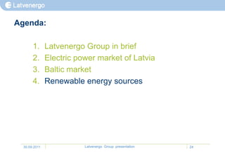 Agenda:

       1.      Latvenergo Group in brief
       2.      Electric power market of Latvia
       3.      Baltic market
       4.      Renewable energy sources




  30.09.2011              Latvenergo Group presentation   24
 