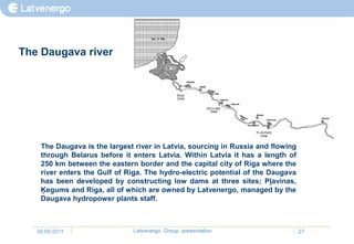 The Daugava river




    The Daugava is the largest river in Latvia, sourcing in Russia and flowing
    through Belarus before it enters Latvia. Within Latvia it has a length of
    250 km between the eastern border and the capital city of Riga where the
    river enters the Gulf of Riga. The hydro-electric potential of the Daugava
    has been developed by constructing low dams at three sites; Pļavinas,
    Ķegums and Riga, all of which are owned by Latvenergo, managed by the
    Daugava hydropower plants staff.



   30.09.2011                 Latvenergo Group presentation                      27
 