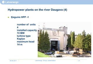 Hydropower plants on the river Daugava (4)

    Ķegums HPP -1


                 number of units
                 4
                 installed capacity
                 72 MW
                 turbine type
                 Kaplan
                 maximum head
                 14 m




    30.09.2011                   Latvenergo Group presentation   31
 