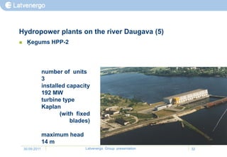 Hydropower plants on the river Daugava (5)
    Ķegums HPP-2




                 number of units
                 3
                 installed capacity
                 192 MW
                 turbine type
                 Kaplan
                        (with fixed
                            blades)

                 maximum head
                 14 m
    30.09.2011                   Latvenergo Group presentation   32
 
