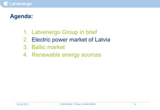 Agenda:

       1.      Latvenergo Group in brief
       2.      Electric power market of Latvia
       3.      Baltic market
       4.      Renewable energy sources




  30.09.2011              Latvenergo Group presentation   6
 