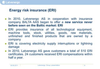Energy risk insurance (ERI)

   In 2010, Latvenergo AS in cooperation with insurance
    company BALTA AAS began to offer a new service never
    before seen on the Baltic market: ERI
   ERI provides insurance of all technological equipment,
    machine tools, stock, utilities, goods, raw materials,
    unfinished and finished products that are owned by a
    company
   ERI is covering electricity supply interruptions or lightning
    damage
   In 2010, Latvenergo AS gave customers a total of 510 ERI
    certificates. 24 customers received ERI compensations within
    half a year.

     30.09.2011          Latvenergo Group presentation     9
 