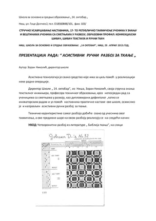 Школаза основнои средње образовање „14. октобар„
Ниш, ул.Гоце Делчев2,тел.О18560848/101, факс 103/
СТРУЧНО УСАВРШАВАЊЕ НАСТАВНИКА, 17- ТО РЕПУБЛИЧКО ТАКМИЧЕЊЕ УЧЕНИКА У ЗНАЊУ
И ВЕШТИНАМА УЧЕНИКА СА СМЕТЊАМА У РАЗВОЈУ, ОБРАЗОВНИ ПРОФИЛ: КОНФЕКЦИЈСКИ
ШИВАЧ, ШИВАЧ ТЕКСТИЛА И РУЧНИ ТКАЧ
НИШ, ШКОЛА ЗА ОСНОВНО И СРЕДЊЕ ОБРАЗОВАЊЕ „14 ОКТОБАР“, НИШ, 29 . АПРИЛ 2015.ГОД.
ПРЕЗЕНТАЦИЈА РАДА: “ АСИСТИВНИ РУЧНИ РАЗБОЈ ЗА ТКАЊЕ „
Аутор:Зоран Николић,директоршколе
Асистивна технологија је свако средство које има за циљ помоћ у реализацији
неке радне операције.
Директор Школе „ 14. октобар“, из Ниша, Зоран Николић, своја стручна знања
текстилног инжињера, професора техничког образовања, кроз непосредан рад са
ученицима са сметњама у развоју, као дипломирани дефектолог ,латио се
иноваторским радом и уз помоћ наставника практичне наставе ове школе, осмислио
је и направљен асистивни ручни разбој за ткање.
Техничке карактеристике самог разбоја добиће свако од учесника овог
такмичења, а ове предивне шаре на овом разбоју реализују се на следећи начин:
УВОД: Четворонитни разбој из литературе „ Библија ткања“, на слици
 