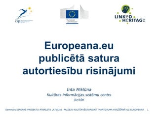 Europeana.eu
publicētā satura
autortiesību risinājumi
Inta Miklūna
Kultūras informācijas sistēmu centrs
juriste
Seminārs EIROPAS PROJEKTU ATBALSTS LATVIJAS MUZEJU KULTŪRVĒSTURISKĀ MANTOJUMA VIRZĪŠANĀ UZ EUROPEANA 1
 