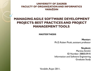 UNIVERSITY OF ZAGREB
   FACULTY OF ORGANIZATION AND INFORMATICS
                  VARAŽDIN



MANAGING AGILE SOFTWARE DEVELOPMENT
 PROJECTS: BEST PRACTICES AND PROJECT
         MANAGEMENT TOOLS

              MASTER THESIS

                                                          Mentor:
                             Ph.D. Ruben Picek, assistant professor

                                                       Student:
                                                  Martina Šimičić
                                          ID Number: 38805/09-R
                             Information and Software Engineering
                                                  Graduate Study


              Varaždin, Rujan 2011.
 