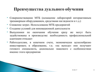  Совершенствование МТБ (оснащение лабораторий интерактивным
тренажерным оборудованием, средствами наглядности и т.д.)
 Снижение затрат. Использование МТБ предприятий
 Создание условий для инновационной деятельности
 Выпускники по окончании обучения сразу же могут быть
задействованы в производстве: необходимость профессиональной
адаптации отпадает
 Работодателям, в конечном счете, экономически целесообразно
инвестировать в образование, т.к. «на выходе» они получают
готового специалиста, досконально знакомого с особенностями
именно этого предприятия
01.02.17 11
 