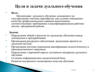  Цель:
Организация дуального обучения, основанного на
государственно-частном партнёрстве, как условие повышения
качества профессиональных навыков выпускников,
соответствующих требованиям к квалифицированным рабочим
местам предприятий района.
Задачи:
 Определение общей стратегии по дуальному обучению между
техникумом и предприятиями
 Организация ресурсного обеспечения реализации проекта по
дуальной системе
 Организация системы повышения квалификации педагогического и
производственного персонала
 Определение «дорожной карты» поэтапного внедрения дуального
обучения
 Создание информационно-дидактической базы
 Развитие внутреннего мониторинга качества обучения
01.02.17 3
 