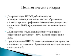  Для реализации ППССЗ, обеспеченность
преподавателями, имеющими высшее образование,
соответствующее профилю преподаваемых дисциплин
составляет - 100%, курсы повышения квалификации –
100%
 Доля мастеров п/о, имеющих средне-техническое
образование, составляет – 80%, высшее образование –
20%.
 При реализации ППССЗ, имеется возможность принятия
специалистов с высшим образованием в качестве внешних
совместителей.
01.02.17 5
 