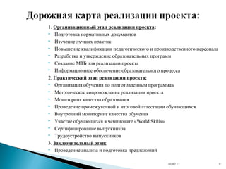 1. Организационный этап реализации проекта:
 Подготовка нормативных документов
 Изучение лучших практик
 Повышение квалификации педагогического и производственного персонала
 Разработка и утверждение образовательных программ
 Создание МТБ для реализации проекта
 Информационное обеспечение образовательного процесса
2. Практический этап реализации проекта:
 Организация обучения по подготовленным программам
 Методическое сопровождение реализации проекта
 Мониторинг качества образования
 Проведение промежуточной и итоговой аттестации обучающихся
 Внутренний мониторинг качества обучения
 Участие обучающихся в чемпионате «World Skills»
 Сертифицирование выпускников
 Трудоустройство выпускников
3. Заключительный этап:
 Проведение анализа и подготовка предложений
01.02.17 9
 