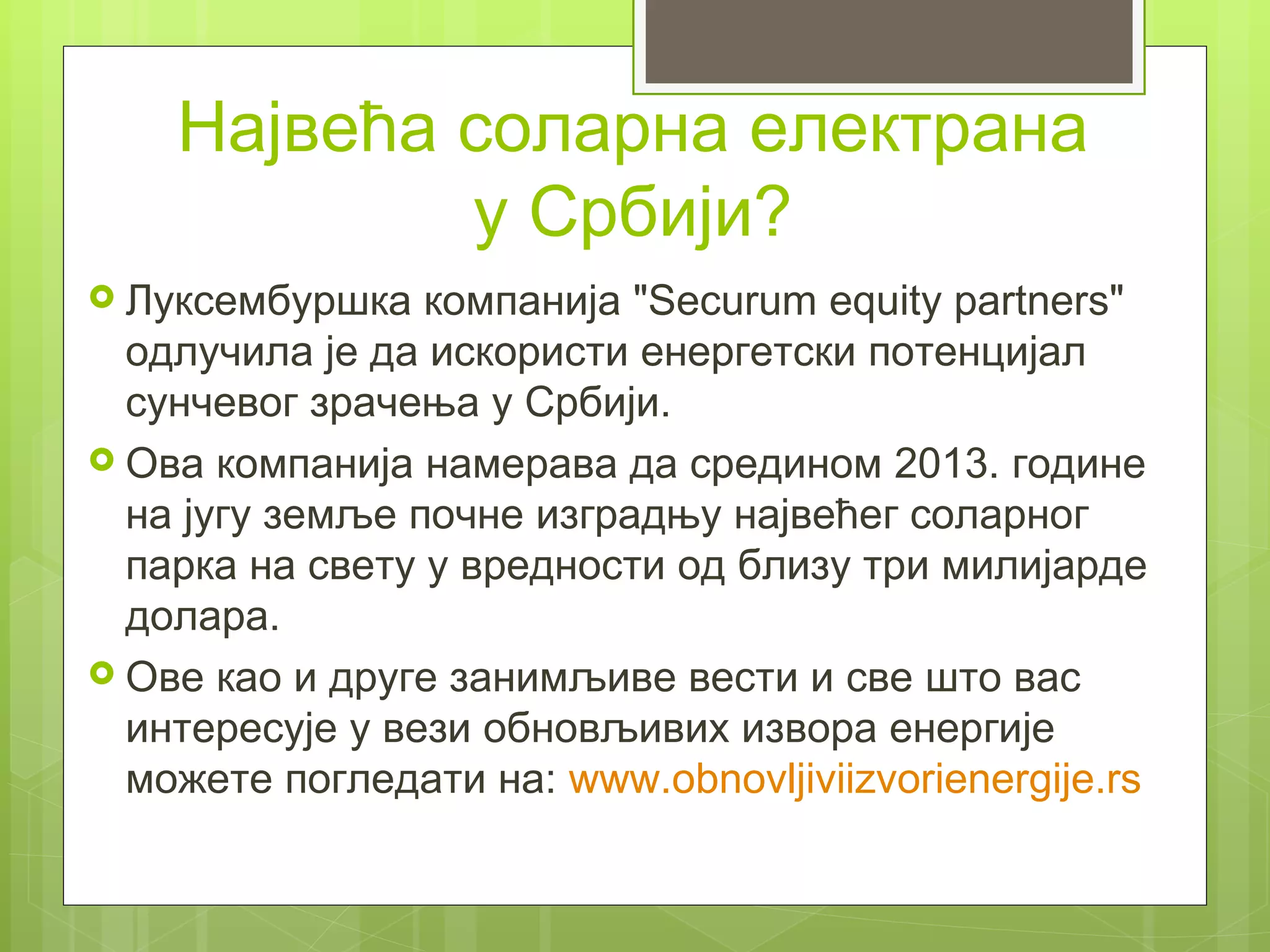 Највећа соларна електрана
            у Србији?
 Луксембуршка   компанија "Securum equity partners"
  одлучила је да искористи енергетски потенцијал
  сунчевог зрачења у Србији.
 Ова компанија намерава да средином 2013. године
  на југу земље почне изградњу највећег соларног
  парка на свету у вредности од близу три милијарде
  долара.
 Ове као и друге занимљиве вести и све што вас
  интересује у вези обновљивих извора енергије
  можете погледати на: www.obnovljiviizvorienergije.rs
 