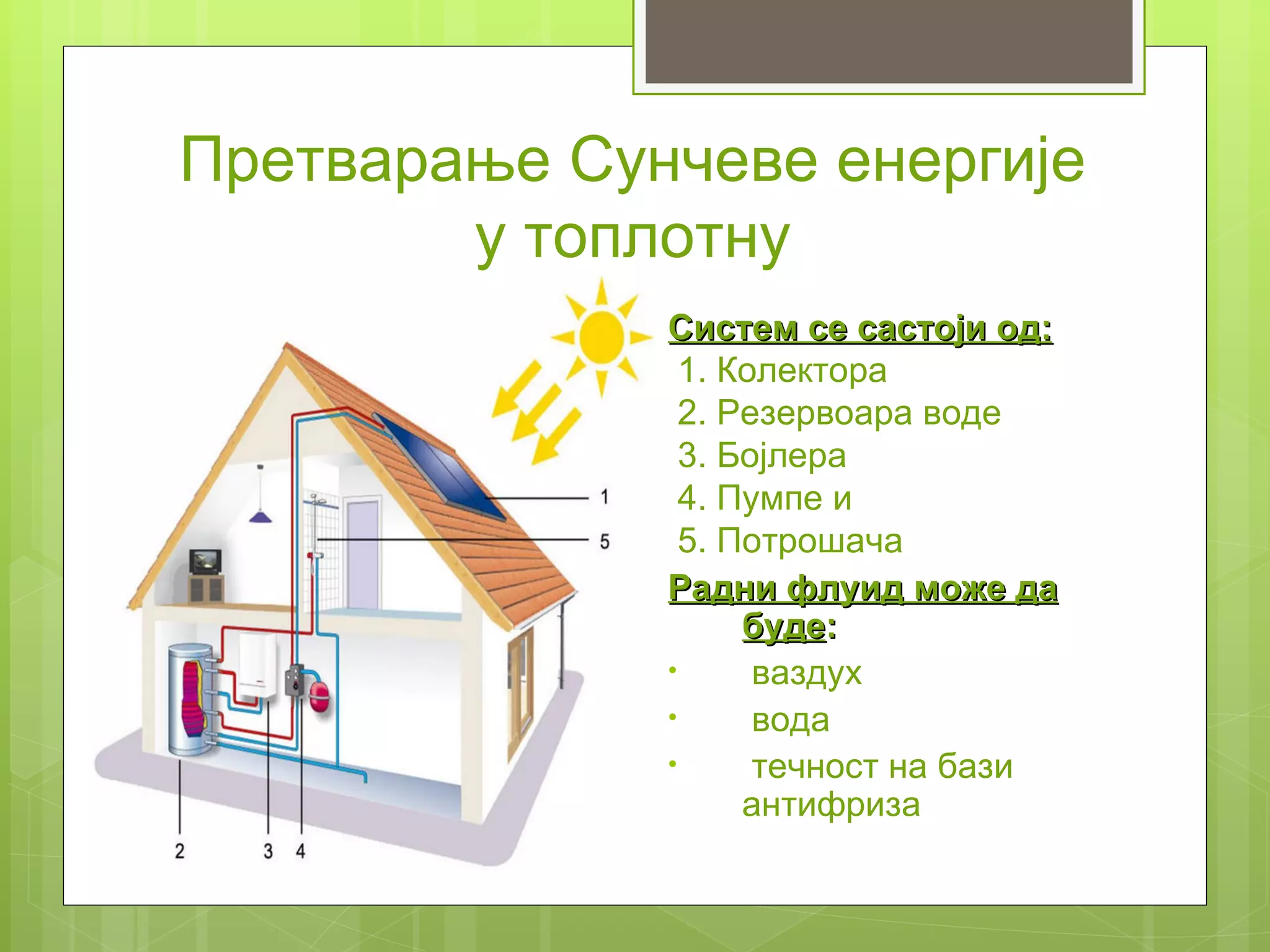 Претварање Сунчеве енергије
        у топлотну
              Систем се састоји од:
                1. Колектора
                2. Резервоара воде
                3. Бојлера
                4. Пумпе и
                5. Потрошача
              Радни флуид може да
                    буде:
              •      ваздух
              •      вода
              •      течност на бази
                    антифриза
 