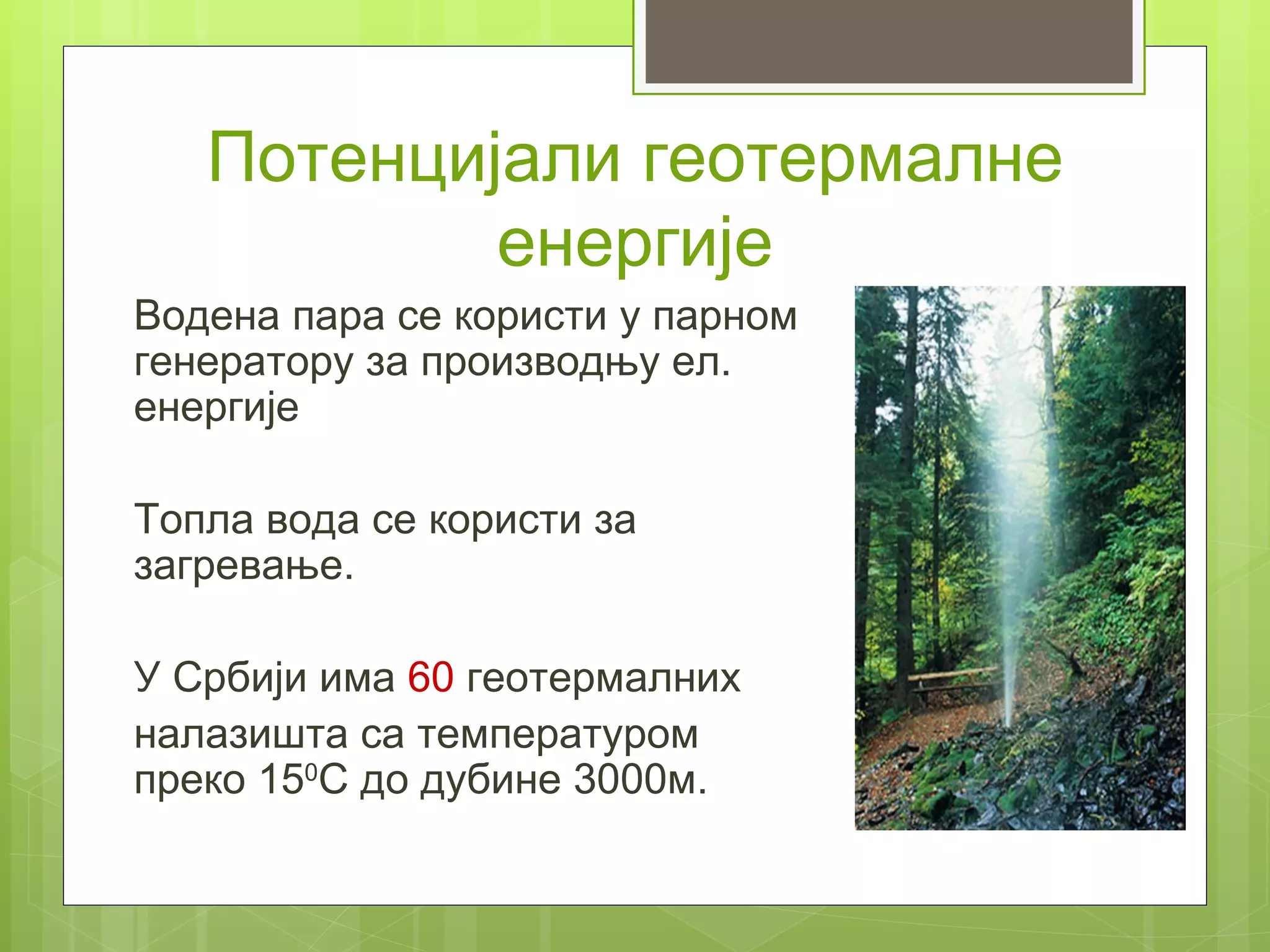 Потенцијали геотермалне
           енергије
Водена пара се користи у парном
генератору за производњу ел.
енергије

Топла вода се користи за
загревање.

У Србији има 60 геотермалних
налазишта са температуром
преко 150С до дубине 3000м.
 