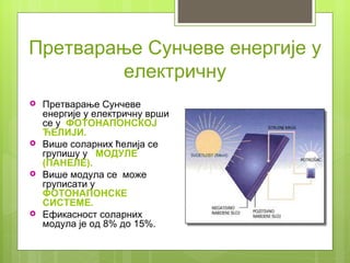 Претварање Сунчеве енергије у
        електричну
   Претварање Сунчеве
    енергије у електричну врши
    се у ФОТОНАПОНСКОЈ
    ЋЕЛИЈИ.
   Више соларних ћелија се
    групишу у МОДУЛЕ
    (ПАНЕЛЕ).
   Више модула се може
    груписати у
    ФОТОНАПОНСКЕ
    СИСТЕМЕ.
   Ефикасност соларних
    модула је од 8% до 15%.
 
