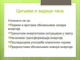 Циљеви и задаци часа

Упознати се са:
Појмом и врстама обновљивих изовра
енергије
Тренутном енергетском ситуацијом у свету
Начинима трансформација енергије
Последицама употребе класичних горива
Предностима обновљивих извора енергије
 