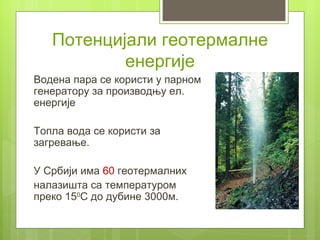 Потенцијали геотермалне
           енергије
Водена пара се користи у парном
генератору за производњу ел.
енергије

Топла вода се користи за
загревање.

У Србији има 60 геотермалних
налазишта са температуром
преко 150С до дубине 3000м.
 
