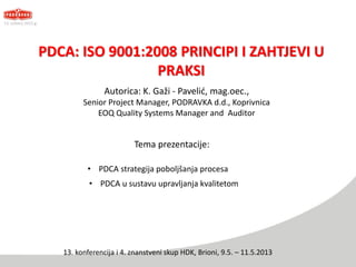 PDCA: ISO 9001:2008 PRINCIPI I ZAHTJEVI U
PRAKSI
Tema prezentacije:
Autorica: K. Gaži - Pavelić, mag.oec.,
Senior Project Manager, PODRAVKA d.d., Koprivnica
EOQ Quality Systems Manager and Auditor
13. svibanj 2013.g.
13. konferencija i 4. znanstveni skup HDK, Brioni, 9.5. – 11.5.2013
• PDCA strategija poboljšanja procesa
• PDCA u sustavu upravljanja kvalitetom
 
