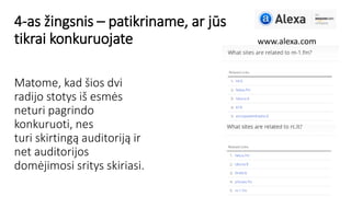 4-as žingsnis – patikriname, ar jūs
tikrai konkuruojate www.alexa.com
Matome, kad šios dvi
radijo stotys iš esmės
neturi pagrindo
konkuruoti, nes
turi skirtingą auditoriją ir
net auditorijos
domėjimosi sritys skiriasi.
 