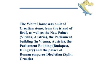 The White House was built of
Croatian stone, from the island of
Brač, as well as the New Palace
(Vienna, Austria), the Parliament
building (in Vienna, Austria), the
Parliament Building (Budapest,
Hungary) and the palace of
Roman emperor Diocletian (Split,
Croatia)
 