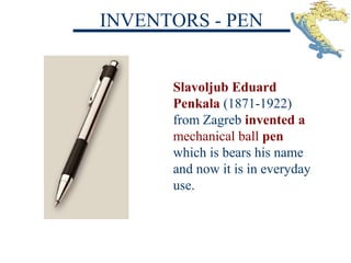 INVENTORS - PEN
Slavoljub Eduard
Penkala (1871-1922)
from Zagreb invented a
mechanical ball pen
which is bears his name
and now it is in everyday
use.
 