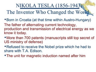 NIKOLA TESLA (1856-1943)
Born in Croatia (at that time within Austro-Hungary)
The father of alternating current technology,
production and transmission of electrical energy as we
know it today.
More than 700 patents (manuscripts still top secret of
US ministry of defense)
Refused to receive the Nobel prize which he had to
share with T.A. Edison.
The unit for magnetic induction named after him
The Inventor Who Changed the World
 