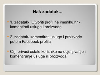 Naš zadatak...

   1. zadatak- Otvoriti profil na imeniku.hr -
    komentirati usluge i proizvode

   2. zadatak- komentirati usluge i proizvode
    putem Facebook profila

   Cilj: privući ostale korisnike na ocjenjivanje i
    komentiranje usluga ili proizvoda
 