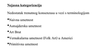 Nejasna kategorizacija
•Naivna umetnost
•Autsajderska umetnost
•Art Brut
•Vernakularna umetnost (Folk Art) u Americi
•Primitivna umetnost
Nedostatak trenutnog konsenzusa u vezi s terminologijom
 