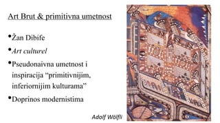 Art Brut & primitivna umetnost
•Žan Dibife
•Art culturel
•Pseudonaivna umetnost i
inspiracija “primitivnijim,
inferiornijim kulturama”
•Doprinos modernistima
Adolf Wölfli
 