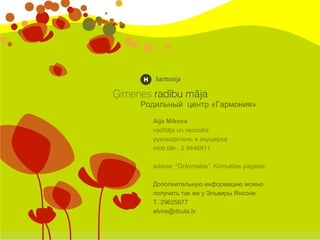Aija Mikova
vadītāja un vecmāte
руководитель и акушерка
mob.tālr.: 2 9446911
adrese: “Grāvmalas”, Krimuldas pagasts
Дополнительную информацию можно
получить так же у Эльвиры Янсоне
Т. 29625677
elvira@doula.lv
Родильный центр «Гармония»
 