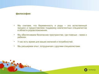 философия
• Мы считаем, что беременность и роды – это естественный
процесс и предоставляем поддержку компетентных специалистов
в области родовспоможения.
• Мы обеспечиваем безопасное пространство, где главные – мама и
ребенок.
• У нас есть время для ваших желаний и потребностей.
• Мы расширяем опыт, сотрудничая с другими специалистами.

 