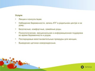 Услуги
• Лекции и консультации.
• Набюдение беременности, запись КТГ в родильном центре и на
дому .
• Безопасные, комфортные, семейные роды.
• Психологическая, эмоциональная и информационная поддержка
во время беременности и родов.
• Послеродовые воостановительные проедуры для женщин.
• Выведение щетинки новорожденным.
 