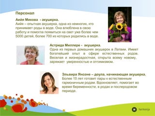 Аийя Микова - акушерка.
Аийя – опытная акушерка, одна из немногих, кто
принимает роды в воде. Она влюблена в свою
работу и помогла появиться на свет уже более чем
5000 детей, более 700 из которых родились в воде.
Персонал
Астрида Миллере - акушерка.
Одна из первых домашних акушерок в Латвии. Имеет
богатейший опыт в сфере естественных родов.
Веселая и жизнерадостная, открыта всему новому,
заряжает уверенностью и оптимизмом.
Эльвира Янсоне – доула, начинающая акушерка.
Более 10 лет готовит пары к естественным
гармоничным родам. Вдохновляет, помогает во
время беременности, в родах и послеродовом
периоде.
 