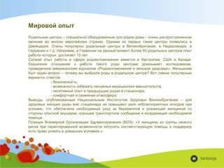 Мировой опыт
Родильные центры – специально оборудованные для родов дома – очень распространенное
явление во многих европейских странах. Одними из первых такие центры появились в
Швейцарии. Очень популярны родильные центры в Великобритании, в Нидерландах, в
Германии и т.д. Например, в Германии на данный момент более 60 родильных центров опыт
работы которых достигает 15 лет.
Схожий опыт работы в сфере родовспоможения имеется в Австралии, США и Канаде.
Серьезное отношение к работе такого рода центрам доказывает исследование,
проведенное американским журналом «Родовспоможение и женское здоровье». Женщинам
был задан вопрос – почему вы выбрали роды в родильном центре? Вот самые популярные
варианты ответов:
- безопасность,
- возможность избежать ненужных медицинских вмешательств,
- негативный опыт в предыдущих родах в стационаре,
- комфортная и семейная атмосфера.
Выводы, опубликованные Национальным Институтом Здоровья Великобритании – для
здоровых женщин роды вне стационара не повышают риск неблагоприятных исходов при
условии, что обеспечена необходимый уход за беременной и рожающей женщиной со
стороны опытной акушерки, хорошее транспортное сообщение и координация необходимой
помощи.
Позиция Всемирной Организации Здравоохранения (ВОЗ): «У женщины из группы низкого
риска при гарантированной возможности получить соответствующую помощь и поддержку
есть право рожать в домашних условиях.»
 