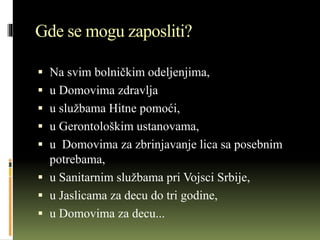 Gde se mogu zaposliti?
 Na svim bolničkim odeljenjima,
 u Domovima zdravlja
 u službama Hitne pomoći,
 u Gerontološkim ustanovama,
 u Domovima za zbrinjavanje lica sa posebnim
potrebama,
 u Sanitarnim službama pri Vojsci Srbije,
 u Jaslicama za decu do tri godine,
 u Domovima za decu...
 