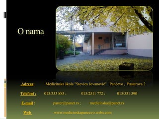 O nama
Adresa: Medicinska škola "Stevica Jovanović" Pančevo , Pasterova 2
Telefoni : 013/333 883 ; 013/2511 772 ; 013/331 390
E-mail : paster@panet.rs ; medicinska@panet.rs
Web www.medicinskapancevo.webs.com
 