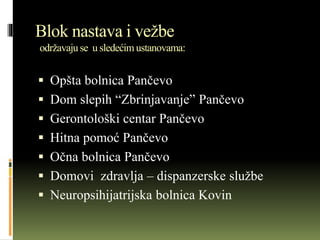 Blok nastava i vežbe
održavajuse u sledećim ustanovama:
 Opšta bolnica Pančevo
 Dom slepih “Zbrinjavanje” Pančevo
 Gerontološki centar Pančevo
 Hitna pomoć Pančevo
 Očna bolnica Pančevo
 Domovi zdravlja – dispanzerske službe
 Neuropsihijatrijska bolnica Kovin
 