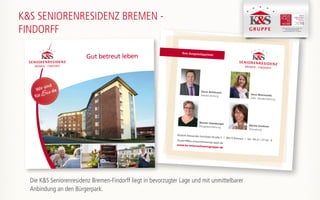 Ihre Ansprechpartner
Rudolf-Alexander-Schröder-Straße 2 | 28215 Bremen | Tel.: 04 21 / 27 63 - 0findorff@ks-unternehmensgruppe.de
www.ks-unternehmensgruppe.de
Sören Bohlmann
Residenzleitung
Ilona Wisniewski
stellv. Residenzleitung
Marion Heimburger
Pflegedienstleitung
Marita Grotheer
Verwaltung
K&S SENIORENRESIDENZ BREMEN -
FINDORFF K&S Seniorenresidenz Hamburg - Harburger Sand
K&S Seniorenresidenz Nordhausen
K&S Seniorenresidenz Plauen -Am Elsterpark
Gut betreut leben
Wir sind
fürSie da
Die K&S Seniorenresidenz Bremen-Findorff liegt in bevorzugter Lage und mit unmittelbarer
Anbindung an den Bürgerpark.
 