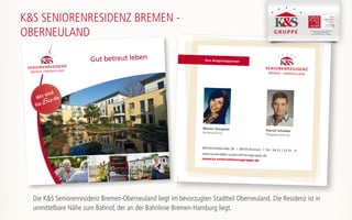 Ihre Ansprechpartner
Mühlenfeldstraße 38 | 28355 Bremen | Tel.: 04 21 / 33 01 - 4
oberneuland@ks-unternehmensgruppe.de
www.ks-unternehmensgruppe.de
Marion Graupner
Residenzleitung
Patrick Scholder
Pflegedienstleitung
170104
Gut betreut leben
Wir sind
fürSie da
K&S SENIORENRESIDENZ BREMEN -
OBERNEULAND K&S Seniorenresidenz Hamburg - Harburger Sand
K&S Seniorenresidenz Nordhausen
K&S Seniorenresidenz Plauen -Am Elsterpark
Die K&S Seniorenresidenz Bremen-Oberneuland liegt im bevorzugten Stadtteil Oberneuland. Die Residenz ist in
unmittelbare Nähe zum Bahnof, der an der Bahnlinie Bremen-Hamburg liegt.
 