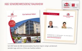 Ihre Ansprechpartner
Am Römerbrunnen 1-3 | 65479 Raunheim | Tel.: 0 61 42 / 836 79 -0raunheim@ks-unternehmensgruppe.de
www.ks-unternehmensgruppe.de
Jens Spitzer
Residenzleitung Jana Tesmann
Pflegedienstleitung
K&S SENIORENRESIDENZ RAUNHEIM
K&S Seniorenresidenz Hamburg - Harburger Sand
K&S Seniorenresidenz Nordhausen
K&S Seniorenresidenz Plauen -Am Elsterpark
Gut betreut leben
Wir sind
fürSie da
Seit 2007 bietet die K&S Seniorenresidenz Raunheim liegt in ruhiger und dennoch
zentraler Lage und ist ca. 25 km von Frankfurt entfernt.
 